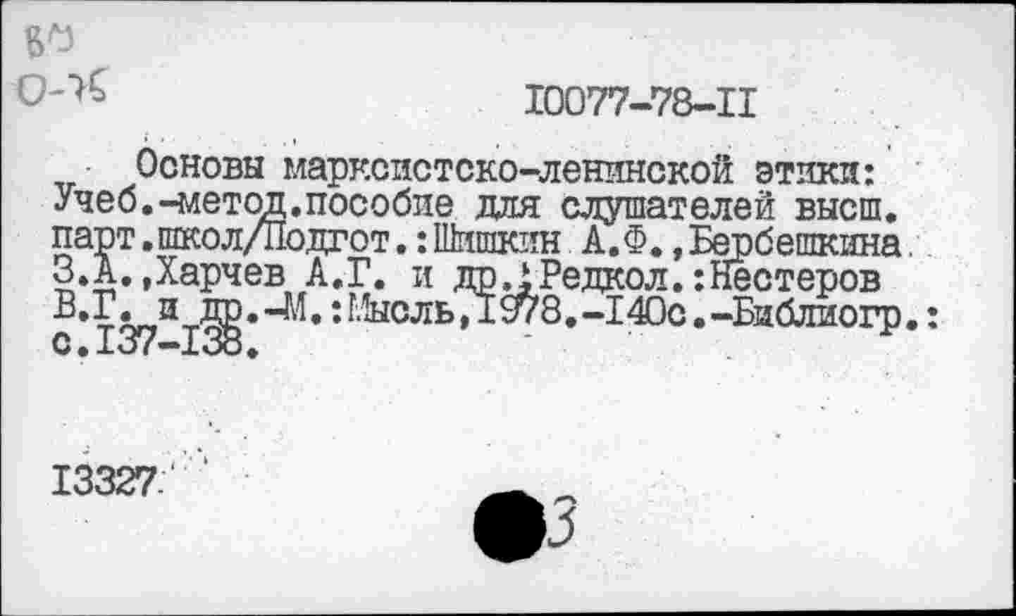 ﻿№
10077-78-11
Основы марксистско-ленинской этики: Учеб.-метод.пособие для слушателей высш, парт.школ/Подгот.:Шишкин А.Ф.,Бербешкина. З.А. Дарчев А.Г. и дрДРедкол.:Нестеров
B.	Г. и др.-М.: Мысль,/1978.-140с.-Библиогр.:
C.	1о/—1ОО.
13327.'